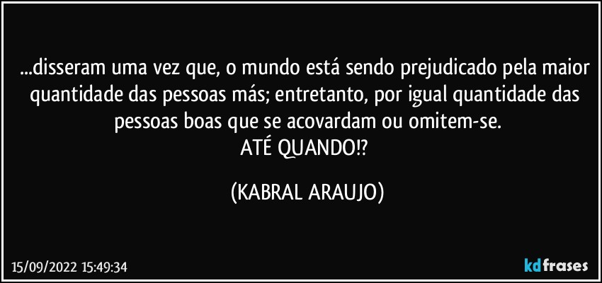 ...disseram uma vez que, o mundo está sendo prejudicado pela maior quantidade das pessoas más; entretanto, por igual quantidade das pessoas boas que se acovardam ou omitem-se.
ATÉ QUANDO!? (KABRAL ARAUJO)