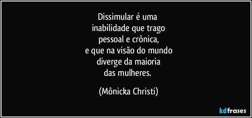 Dissimular é uma 
inabilidade que trago
pessoal e crônica,
e que na visão do mundo
diverge da maioria
das mulheres. (Mônicka Christi)