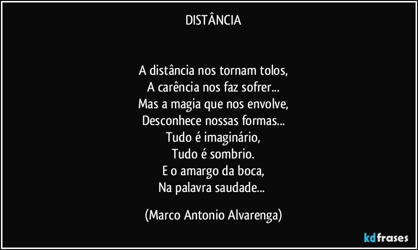 DISTÂNCIA


A distância nos tornam tolos,
A carência nos faz sofrer...
Mas a magia que nos envolve,
Desconhece nossas formas...
Tudo é imaginário,
Tudo é sombrio.
E o amargo da boca,
Na palavra saudade... (Marco Antonio Alvarenga)