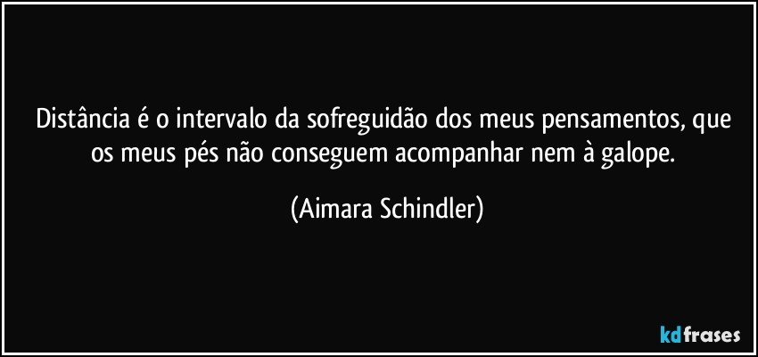 Distância é o intervalo  da sofreguidão dos meus pensamentos, que os meus pés não conseguem acompanhar nem à galope. (Aimara Schindler)