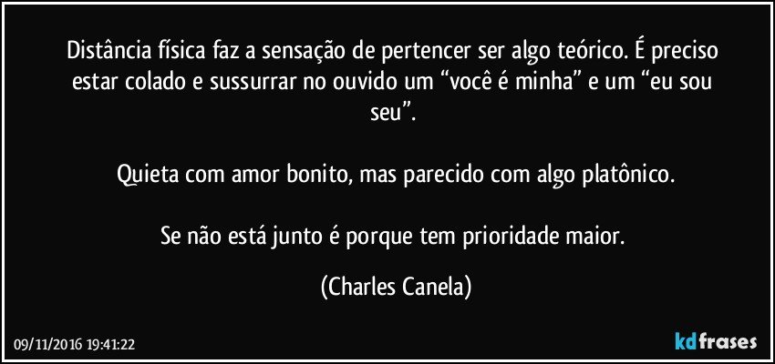 Distância física faz a sensação de pertencer ser algo teórico. É preciso estar colado e sussurrar no ouvido um “você é minha” e um “eu sou seu”. 

Quieta com amor bonito, mas parecido com algo platônico.

Se não está junto é porque tem prioridade maior. (Charles Canela)