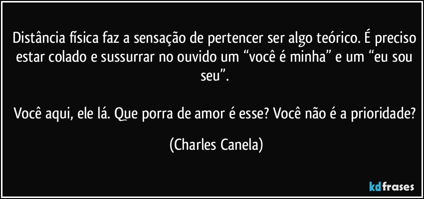 Distância física faz a sensação de pertencer ser algo teórico. É preciso estar colado e sussurrar no ouvido um “você é minha” e um “eu sou seu”. 

Você aqui, ele lá. Que porra de amor é esse? Você não é a prioridade? (Charles Canela)