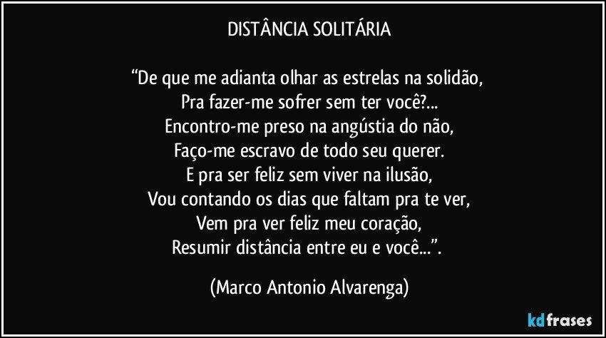 DISTÂNCIA SOLITÁRIA

“De que me adianta olhar as estrelas na solidão, 
Pra fazer-me sofrer sem ter você?...
Encontro-me preso na angústia do não,
Faço-me escravo de todo seu querer.
E pra ser feliz sem viver na ilusão,
Vou contando os dias que faltam pra te ver,
Vem pra ver feliz meu coração,
Resumir distância entre eu e você...”. (Marco Antonio Alvarenga)