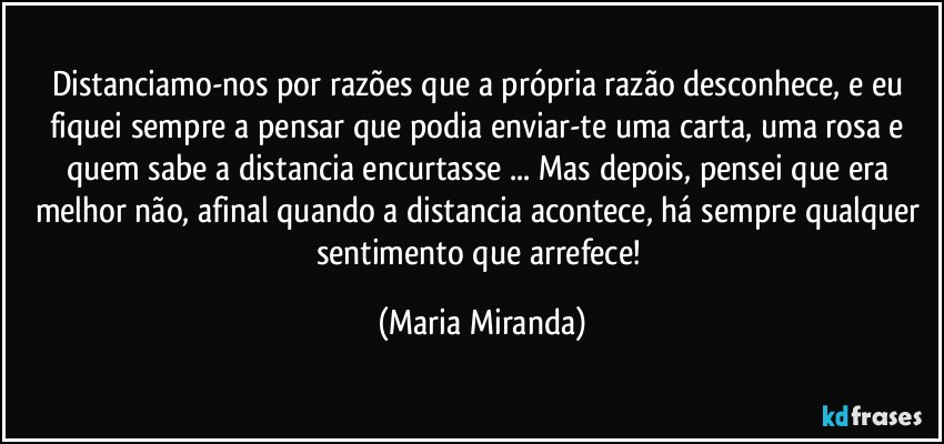 Distanciamo-nos por razões que a própria razão desconhece, e eu fiquei sempre a pensar que podia enviar-te uma carta, uma rosa e quem sabe a distancia encurtasse ... Mas depois, pensei que era melhor não, afinal quando a distancia acontece, há sempre qualquer sentimento que arrefece! (Maria Miranda)