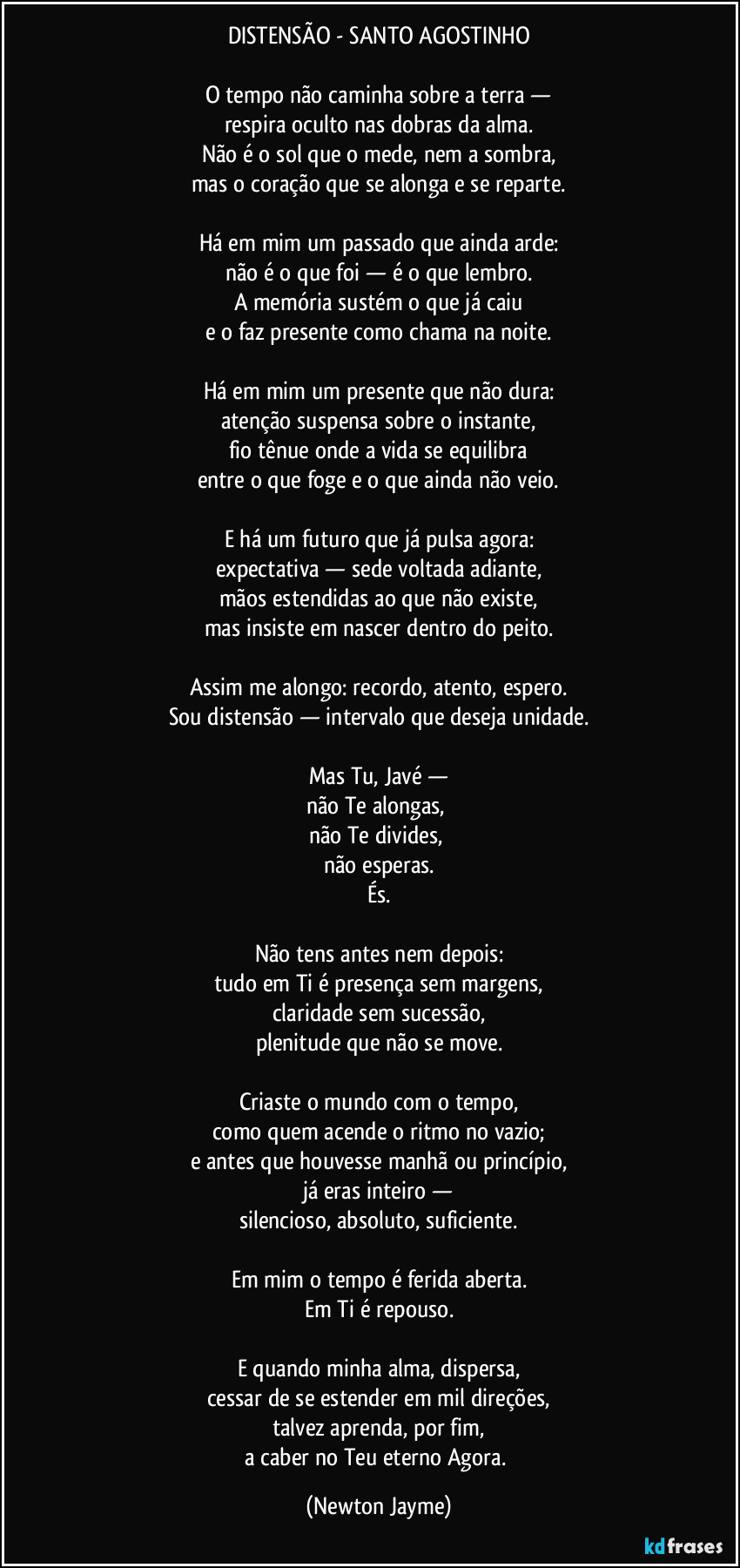 DISTENSÃO - SANTO AGOSTINHO

O tempo não caminha sobre a terra —
respira oculto nas dobras da alma.
Não é o sol que o mede, nem a sombra,
mas o coração que se alonga e se reparte.

Há em mim um passado que ainda arde:
não é o que foi — é o que lembro.
A memória sustém o que já caiu
e o faz presente como chama na noite.

Há em mim um presente que não dura:
atenção suspensa sobre o instante,
fio tênue onde a vida se equilibra
entre o que foge e o que ainda não veio.

E há um futuro que já pulsa agora:
expectativa — sede voltada adiante,
mãos estendidas ao que não existe,
mas insiste em nascer dentro do peito.

Assim me alongo: recordo, atento, espero.
Sou distensão — intervalo que deseja unidade.

Mas Tu, Javé —
não Te alongas, 
não Te divides, 
não esperas.
És.

Não tens antes nem depois:
tudo em Ti é presença sem margens,
claridade sem sucessão,
plenitude que não se move.

Criaste o mundo com o tempo,
como quem acende o ritmo no vazio;
e antes que houvesse manhã ou princípio,
já eras inteiro —
silencioso, absoluto, suficiente.

Em mim o tempo é ferida aberta.
Em Ti é repouso.

E quando minha alma, dispersa,
cessar de se estender em mil direções,
talvez aprenda, por fim,
a caber no Teu eterno Agora. (Newton Jayme)