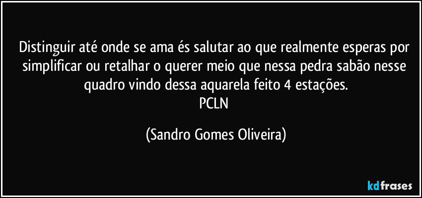 Distinguir até onde se ama és salutar ao que realmente esperas por simplificar ou retalhar o querer meio que nessa pedra sabão nesse quadro vindo dessa aquarela feito 4 estações.
PCLN (Sandro Gomes Oliveira)