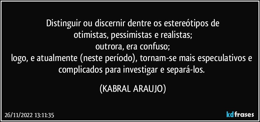 Distinguir ou discernir dentre os estereótipos de
otimistas, pessimistas e realistas;
outrora, era confuso;
logo, e atualmente (neste período), tornam-se mais especulativos e complicados para investigar e separá-los. (KABRAL ARAUJO)