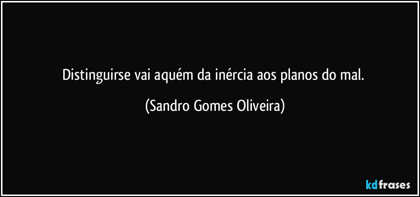 Distinguirse vai aquém da inércia aos planos do mal. (Sandro Gomes Oliveira)