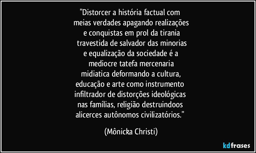 "Distorcer a história factual com
meias verdades apagando realizações
e conquistas em prol da tirania
travestida de salvador das minorias
e equalização da sociedade é a
mediocre tatefa mercenaria
midiatica deformando a cultura,
educação e arte como instrumento
infiltrador de distorções ideológicas
nas famílias, religião destruindoos
alicerces autônomos civilizatórios." (Mônicka Christi)