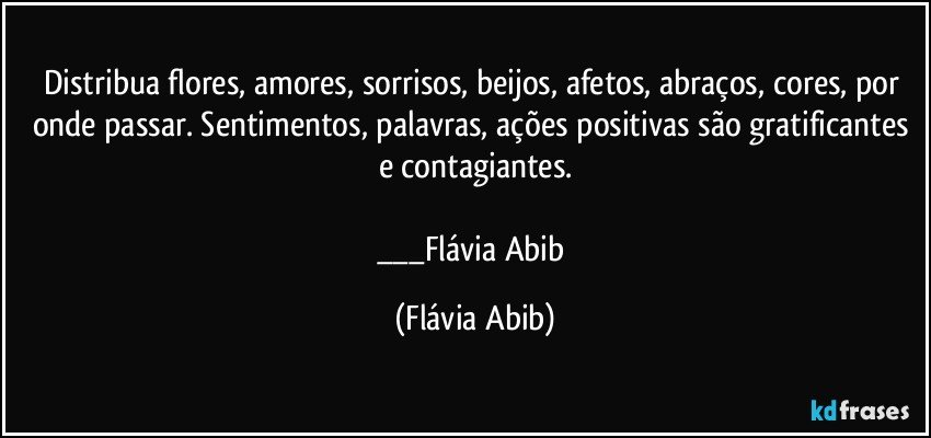 Distribua flores, amores, sorrisos, beijos, afetos, abraços, cores, por onde passar. Sentimentos, palavras, ações positivas são gratificantes e contagiantes.

___Flávia Abib (Flávia Abib)