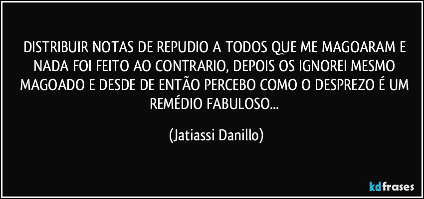 DISTRIBUIR NOTAS DE REPUDIO A TODOS QUE ME MAGOARAM E NADA FOI FEITO AO CONTRARIO, DEPOIS OS IGNOREI MESMO MAGOADO E DESDE DE ENTÃO PERCEBO COMO O DESPREZO É UM REMÉDIO FABULOSO... (Jatiassi Danillo)