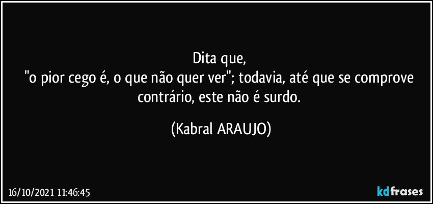 Dita que, 
"o pior cego é, o que não quer ver"; todavia, até que se comprove contrário, este não é surdo. (KABRAL ARAUJO)