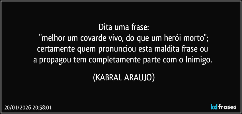 Dita uma frase:
"melhor um covarde vivo, do que um herói morto";
certamente quem pronunciou esta maldita frase ou 
a propagou tem completamente parte com o Inimigo. (KABRAL ARAUJO)