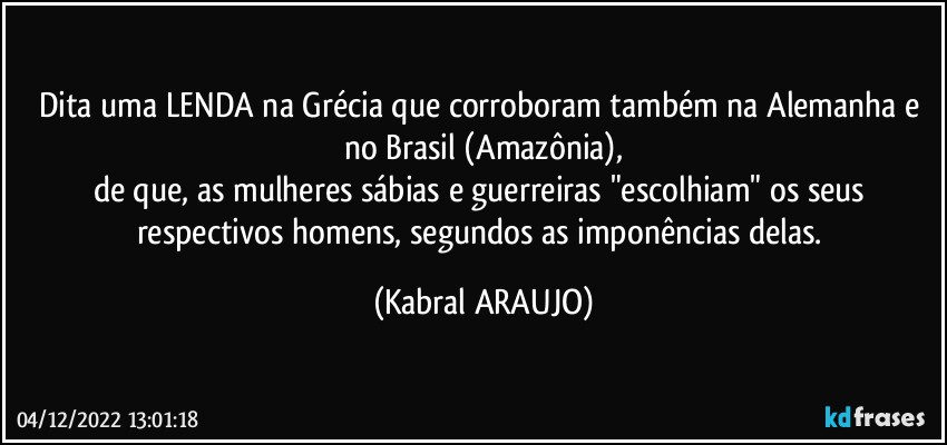 Dita uma LENDA na Grécia que corroboram também na Alemanha e no Brasil (Amazônia),
de que, as mulheres sábias e guerreiras "escolhiam" os seus respectivos homens, segundos as imponências delas. (KABRAL ARAUJO)