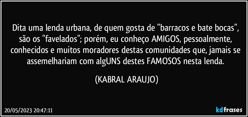 Dita uma lenda urbana, de quem gosta de "barracos e bate bocas", são os "favelados"; porém, eu conheço AMIGOS, pessoalmente, conhecidos e muitos moradores destas comunidades que, jamais se assemelhariam com algUNS destes FAMOSOS nesta lenda. (KABRAL ARAUJO)