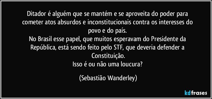 Ditador é alguém que se mantém e se aproveita do poder para cometer atos absurdos e inconstitucionais contra os interesses do povo e do país. 
No Brasil esse papel, que muitos esperavam do Presidente da República, está sendo feito pelo STF, que deveria defender a Constituição.
Isso é ou não uma loucura? (Sebastião Wanderley)