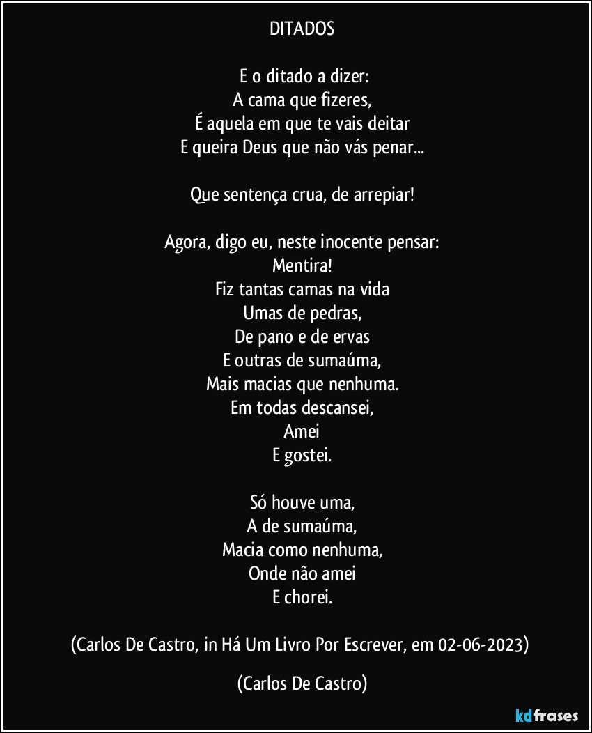 DITADOS

⁠E o ditado a dizer:
A cama que fizeres,
É aquela em que te vais deitar
E queira Deus que não vás penar...

Que sentença crua, de arrepiar!

Agora, digo eu, neste inocente pensar:
Mentira!
Fiz tantas camas na vida
Umas de pedras,
De pano e de ervas
E outras de sumaúma,
Mais macias que nenhuma.
Em todas descansei,
Amei
E gostei.

Só houve uma,
A de sumaúma,
Macia como nenhuma,
Onde não amei
E chorei.

(Carlos De Castro, in Há Um Livro Por Escrever, em 02-06-2023) (Carlos De Castro)