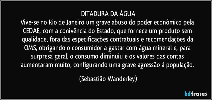 DITADURA DA ÁGUA
Vive-se no Rio de Janeiro um grave abuso do poder econômico pela CEDAE, com a conivência do Estado, que fornece um produto sem qualidade, fora das especificações contratuais e recomendações da OMS, obrigando o consumidor a gastar com água mineral e, para surpresa geral, o consumo diminuiu e os valores das contas aumentaram muito, configurando uma grave  agressão à população. (Sebastião Wanderley)