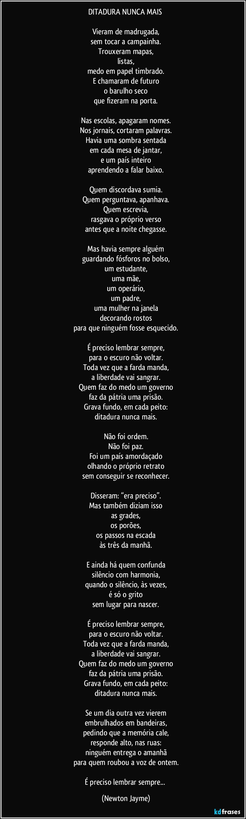 DITADURA NUNCA MAIS 

Vieram de madrugada,
sem tocar a campainha.
Trouxeram mapas,
listas,
medo em papel timbrado.
E chamaram de futuro
o barulho seco
que fizeram na porta.

Nas escolas, apagaram nomes.
Nos jornais, cortaram palavras.
Havia uma sombra sentada
em cada mesa de jantar,
e um país inteiro
aprendendo a falar baixo.

Quem discordava sumia.
Quem perguntava, apanhava.
Quem escrevia,
rasgava o próprio verso
antes que a noite chegasse.

Mas havia sempre alguém
guardando fósforos no bolso,
um estudante,
uma mãe,
um operário,
um padre,
uma mulher na janela
decorando rostos
para que ninguém fosse esquecido.

É preciso lembrar sempre,
para o escuro não voltar.
Toda vez que a farda manda,
a liberdade vai sangrar.
Quem faz do medo um governo
faz da pátria uma prisão.
Grava fundo, em cada peito:
ditadura nunca mais.

Não foi ordem.
Não foi paz.
Foi um país amordaçado
olhando o próprio retrato
sem conseguir se reconhecer.

Disseram: “era preciso”.
Mas também diziam isso
as grades,
os porões,
os passos na escada
às três da manhã.

E ainda há quem confunda
silêncio com harmonia,
quando o silêncio, às vezes,
é só o grito
sem lugar para nascer.

É preciso lembrar sempre,
para o escuro não voltar.
Toda vez que a farda manda,
a liberdade vai sangrar.
Quem faz do medo um governo
faz da pátria uma prisão.
Grava fundo, em cada peito:
ditadura nunca mais.

Se um dia outra vez vierem
embrulhados em bandeiras,
pedindo que a memória cale,
responde alto, nas ruas:
ninguém entrega o amanhã
para quem roubou a voz de ontem.

É preciso lembrar sempre... (Newton Jayme)