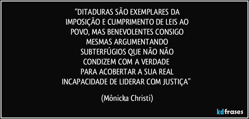 “DITADURAS SÃO EXEMPLARES DA
IMPOSIÇÃO E CUMPRIMENTO DE LEIS AO
POVO, MAS BENEVOLENTES CONSIGO
MESMAS ARGUMENTANDO
SUBTERFÚGIOS QUE NÃO NÃO
CONDIZEM COM A VERDADE 
PARA ACOBERTAR A SUA REAL
INCAPACIDADE DE LIDERAR COM JUSTIÇA” (Mônicka Christi)