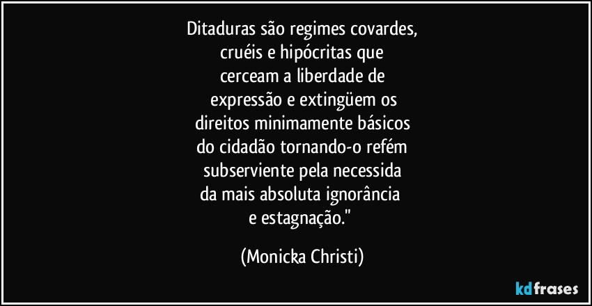 Ditaduras são regimes covardes,
 cruéis e hipócritas que 
cerceam a liberdade de
 expressão e extingüem os
direitos minimamente básicos
do cidadão tornando-o refém
subserviente pela necessida
da mais absoluta ignorância 
e estagnação." (Mônicka Christi)