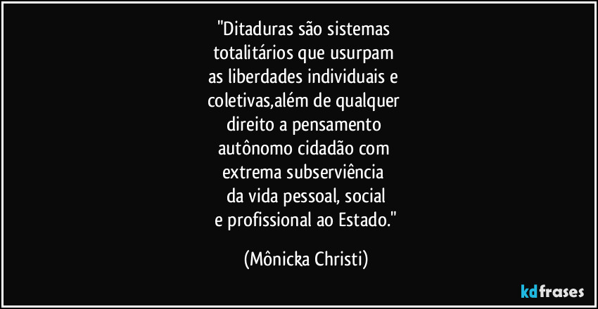 "Ditaduras são sistemas
totalitários que usurpam
as liberdades individuais e
coletivas,além de qualquer
direito a pensamento
autônomo cidadão com
extrema subserviência
da vida pessoal, social
e profissional ao Estado." (Mônicka Christi)