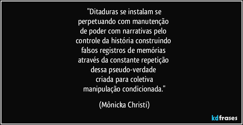 "Ditaduras se instalam se
perpetuando com manutenção 
de poder com narrativas pelo 
controle da história construindo 
falsos registros de memórias 
através da constante repetição 
dessa pseudo-verdade 
criada para coletiva
 manipulação condicionada." (Mônicka Christi)