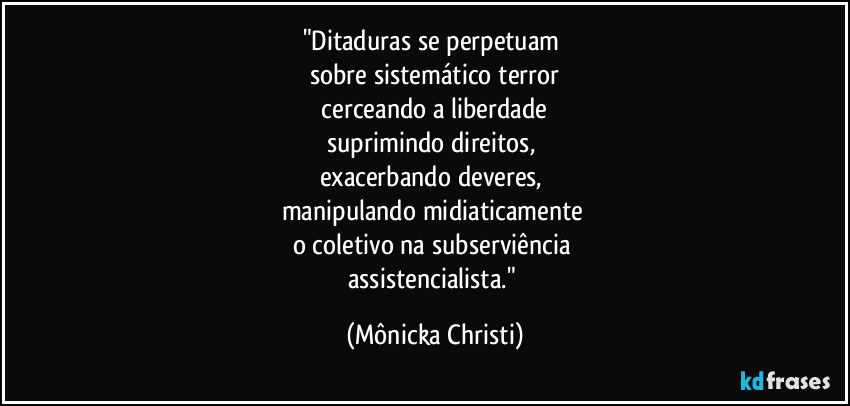 "Ditaduras se perpetuam 
sobre sistemático terror
 cerceando a liberdade 
suprimindo direitos, 
exacerbando deveres, 
manipulando midiaticamente 
o coletivo na subserviência 
assistencialista." (Mônicka Christi)