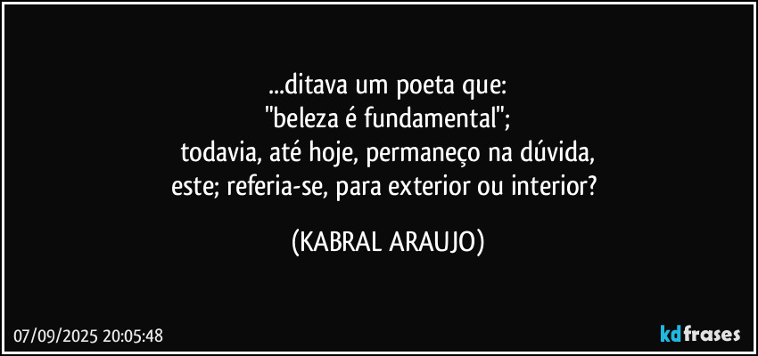 ...ditava um poeta que:
"beleza é fundamental";
todavia, até hoje, permaneço na dúvida,
este; referia-se, para exterior ou interior? (KABRAL ARAUJO)