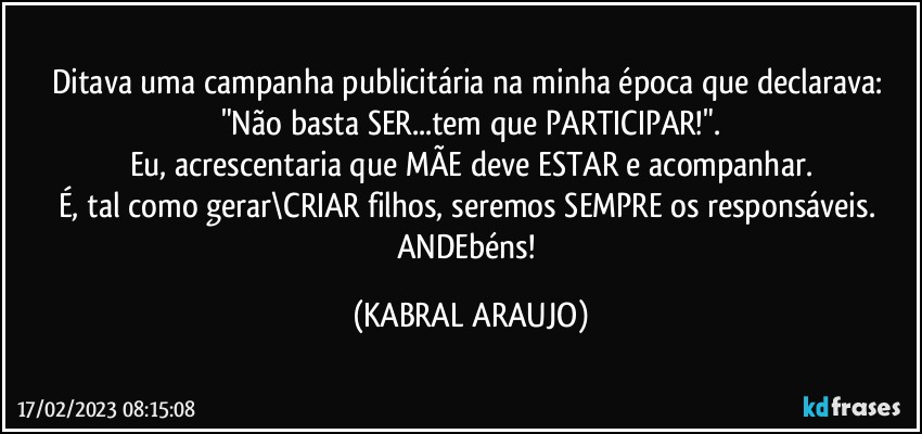 Ditava uma campanha publicitária na minha época que declarava: "Não basta SER...tem que PARTICIPAR!".
Eu, acrescentaria que MÃE deve ESTAR e acompanhar.
É, tal como gerar\CRIAR filhos, seremos SEMPRE os responsáveis. 
ANDEbéns! (KABRAL ARAUJO)