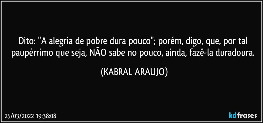 Dito: "A alegria de pobre dura pouco"; porém, digo, que, por tal paupérrimo que seja, NÃO sabe no pouco, ainda, fazê-la duradoura. (KABRAL ARAUJO)