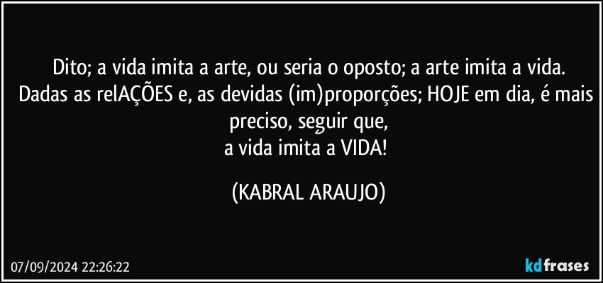 Dito; a vida imita a arte, ou seria o oposto; a arte imita a vida.
Dadas as relAÇÕES e, as devidas (im)proporções; HOJE em dia, é mais preciso, seguir que,
a vida imita a VIDA! (KABRAL ARAUJO)