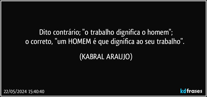 Dito contrário; "o trabalho dignifica o homem";
o correto, "um HOMEM é que dignifica ao seu trabalho". (KABRAL ARAUJO)