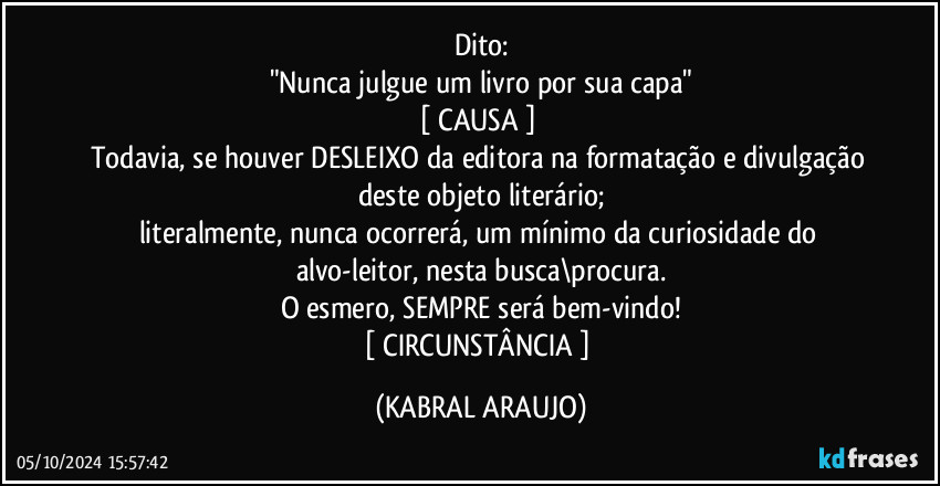 Dito:
"Nunca julgue um livro por sua capa"
[ CAUSA ] 
Todavia, se houver DESLEIXO da editora na formatação e divulgação deste objeto literário;
literalmente, nunca ocorrerá, um mínimo da curiosidade do alvo-leitor, nesta busca\procura.
O esmero, SEMPRE será bem-vindo!
[ CIRCUNSTÂNCIA ] (KABRAL ARAUJO)