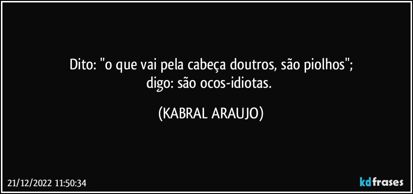 Dito: "o que vai pela cabeça doutros, são piolhos";
digo: são ocos-idiotas. (KABRAL ARAUJO)