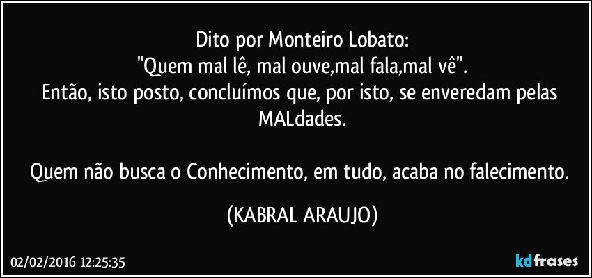 Dito por Monteiro Lobato:
"Quem mal lê, mal ouve,mal fala,mal vê".
Então, isto posto, concluímos que, por isto, se enveredam pelas MALdades.

Quem não busca o Conhecimento, em tudo, acaba no falecimento. (KABRAL ARAUJO)