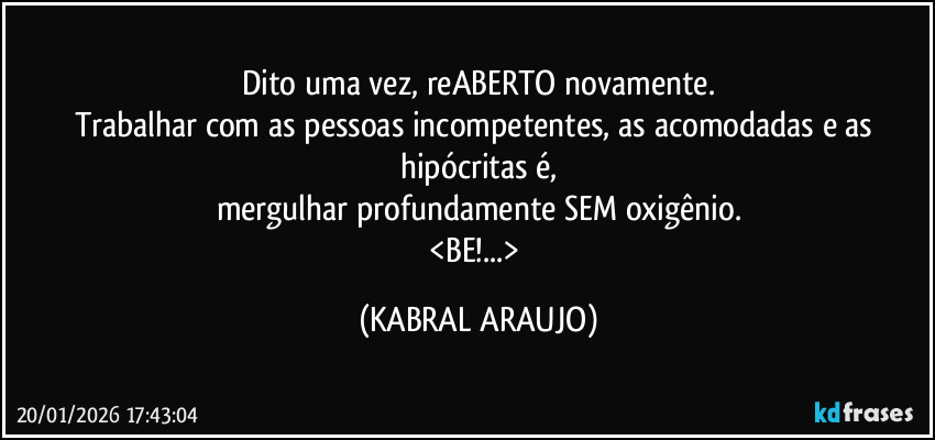 Dito uma vez, reABERTO novamente.
Trabalhar com as pessoas incompetentes, as acomodadas e as hipócritas é,
mergulhar profundamente SEM oxigênio.
<BE!...> (KABRAL ARAUJO)