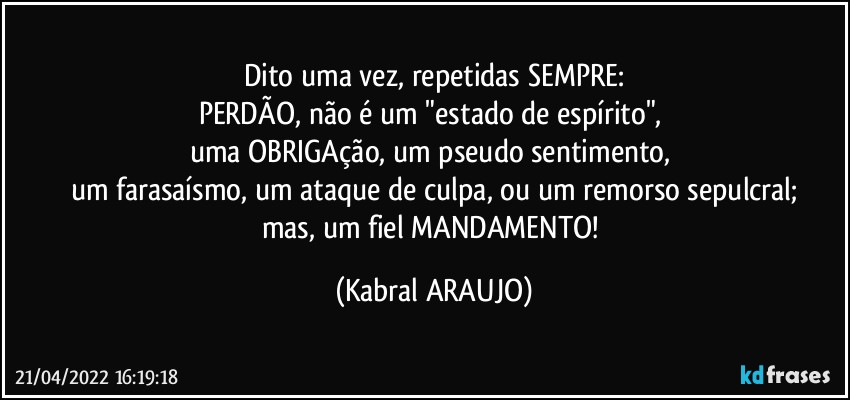 Dito uma vez, repetidas SEMPRE:
PERDÃO, não é um "estado de espírito", 
uma OBRIGAção, um pseudo sentimento, 
um farasaísmo, um ataque de culpa, ou um remorso sepulcral;
mas, um fiel MANDAMENTO! (KABRAL ARAUJO)