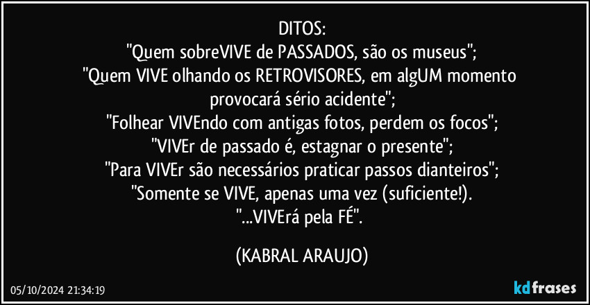 DITOS:
"Quem sobreVIVE de PASSADOS, são os museus";
"Quem VIVE olhando os RETROVISORES, em algUM momento provocará sério acidente";
"Folhear VIVEndo com antigas fotos, perdem os focos";
"VIVEr de passado é, estagnar o presente";
"Para VIVEr são necessários praticar passos dianteiros";
"Somente se VIVE, apenas uma vez (suficiente!).
"...VIVErá pela FÉ". (KABRAL ARAUJO)