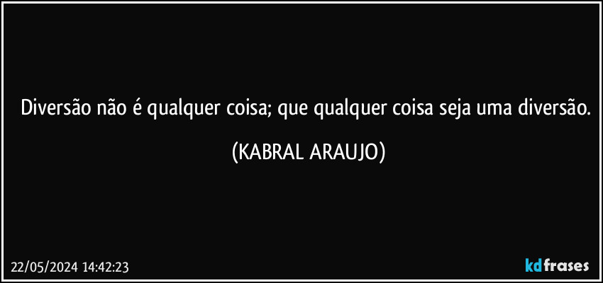 Diversão não é qualquer coisa; que qualquer coisa seja uma diversão. (KABRAL ARAUJO)