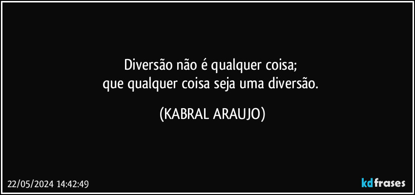 Diversão não é qualquer coisa; 
que qualquer coisa seja uma diversão. (KABRAL ARAUJO)