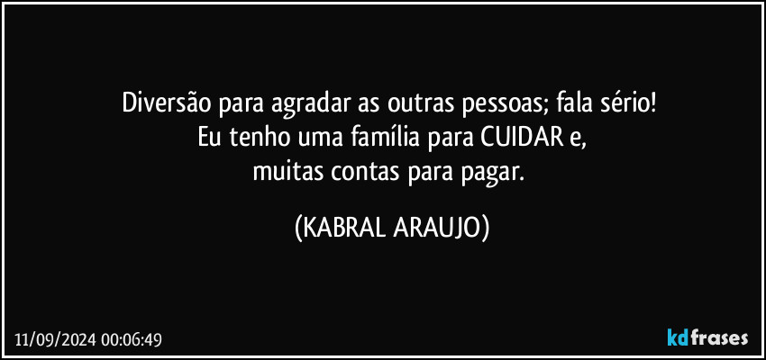 Diversão para agradar as outras pessoas; fala sério! 
Eu tenho uma família para CUIDAR e,
muitas contas para pagar. (KABRAL ARAUJO)