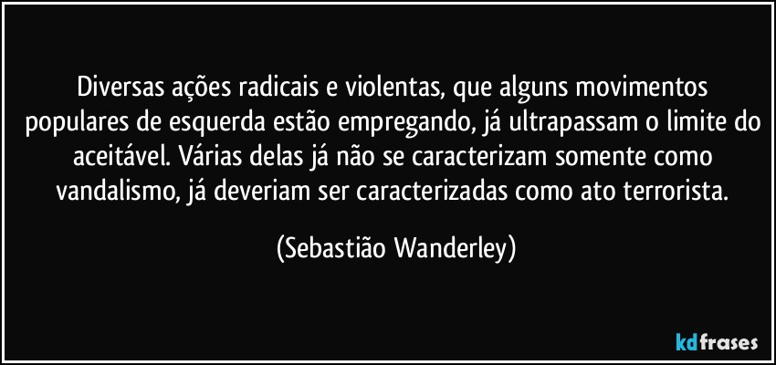Diversas ações radicais e violentas, que alguns movimentos populares de esquerda estão empregando, já ultrapassam o limite do aceitável. Várias delas já não se caracterizam somente como vandalismo, já deveriam ser caracterizadas como ato terrorista. (Sebastião Wanderley)