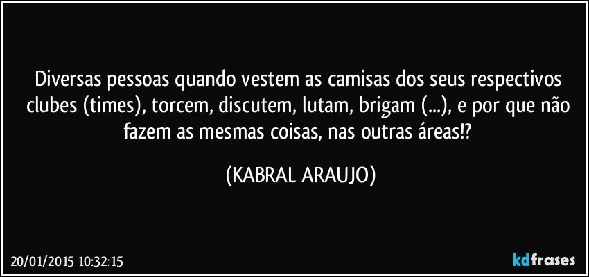 Diversas pessoas quando vestem as camisas dos seus respectivos clubes (times), torcem, discutem, lutam, brigam (...), e por que não fazem as mesmas coisas, nas outras áreas!? (KABRAL ARAUJO)