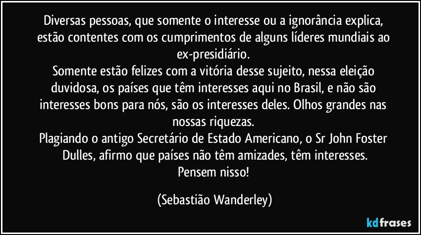 Diversas pessoas, que somente o interesse ou a ignorância explica, estão contentes com os cumprimentos de alguns líderes mundiais ao ex-presidiário. 
Somente estão felizes com a vitória desse sujeito, nessa eleição duvidosa, os países que têm interesses aqui no Brasil, e não são interesses bons para nós, são os interesses deles. Olhos grandes nas nossas riquezas. 
Plagiando o antigo Secretário de Estado Americano, o Sr John Foster Dulles, afirmo que países não têm amizades, têm interesses.
Pensem nisso! (Sebastião Wanderley)