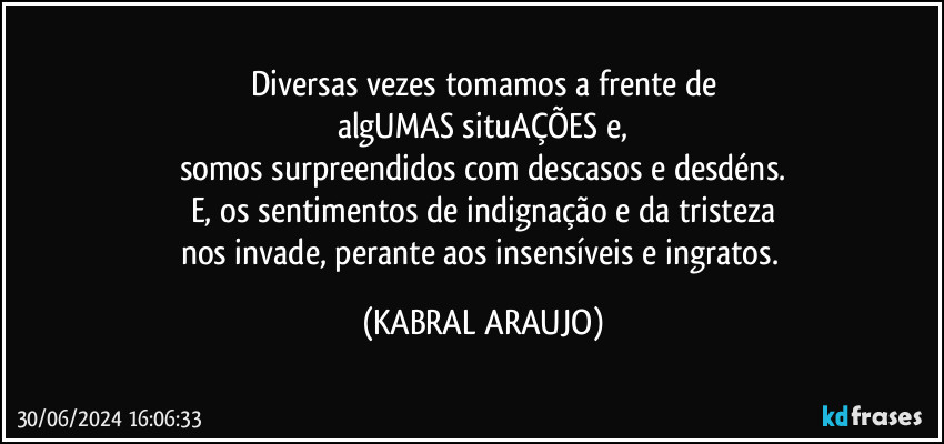 Diversas vezes tomamos a frente de
algUMAS situAÇÕES e,
somos surpreendidos com descasos e desdéns.
E, os sentimentos de indignação e da tristeza
nos invade, perante aos insensíveis e ingratos. (KABRAL ARAUJO)