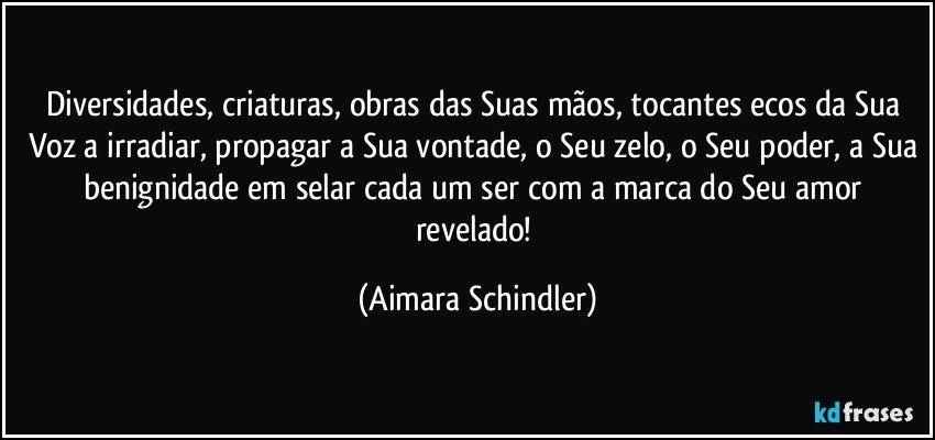 Diversidades, criaturas, obras das Suas mãos, tocantes ecos da Sua Voz a irradiar, propagar a Sua vontade, o Seu zelo, o Seu poder, a Sua benignidade em selar cada um ser com a marca do Seu amor revelado! (Aimara Schindler)