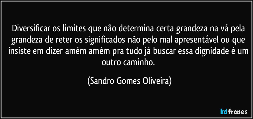 Diversificar os limites que não determina certa grandeza na vá pela grandeza de reter os significados não pelo mal apresentável ou que insiste em dizer amém amém pra tudo já buscar essa dignidade é um outro caminho. (Sandro Gomes Oliveira)