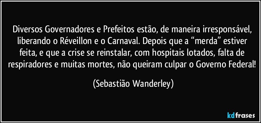 Diversos Governadores e Prefeitos estão, de maneira irresponsável, liberando o Réveillon e o Carnaval. Depois que a “merda” estiver feita, e que a crise se reinstalar, com hospitais lotados, falta de respiradores e muitas mortes, não queiram culpar o Governo Federal! (Sebastião Wanderley)