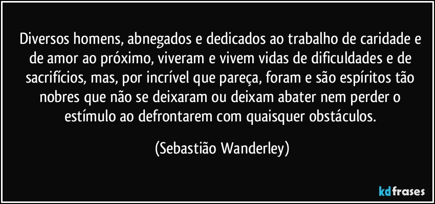 Diversos homens, abnegados e dedicados ao trabalho de caridade e de amor ao próximo, viveram e vivem vidas de dificuldades e de sacrifícios, mas, por incrível que pareça, foram e são espíritos tão nobres que não se deixaram ou deixam abater nem perder o estímulo ao defrontarem com quaisquer obstáculos. (Sebastião Wanderley)